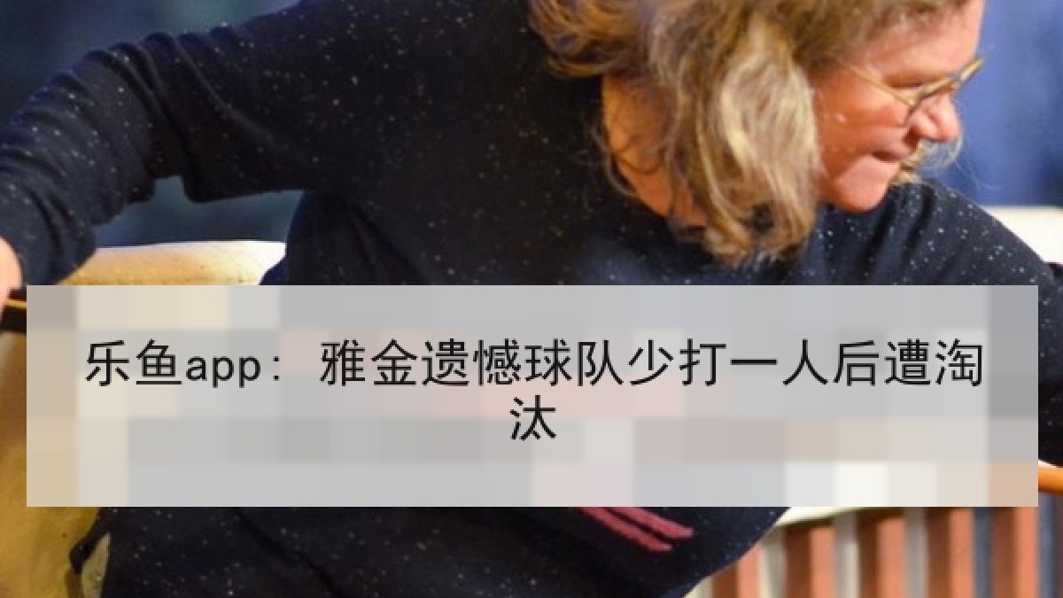 乐鱼app: 雅金遗憾球队少打一人后遭淘汰