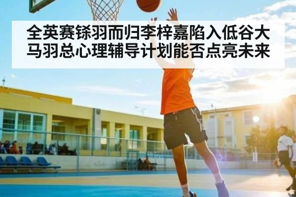 全英赛铩羽而归李梓嘉陷入低谷大马羽总心理辅导计划能否点亮未来