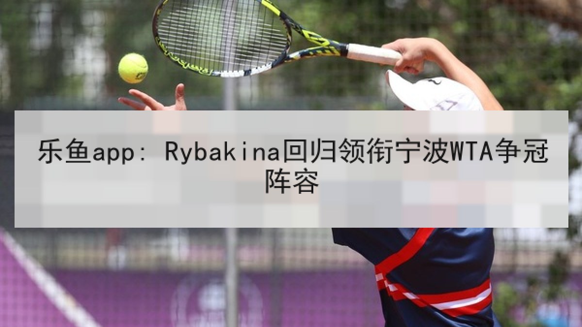 乐鱼app: Rybakina回归领衔宁波WTA争冠阵容 乐鱼app: Rybakina回归领衔宁波WTA争冠阵容
