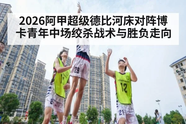 2026阿甲超级德比河床对阵博卡青年中场绞杀战术与胜负走向